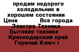 продам недорого холодильник в хорошем состоянии › Цена ­ 8 000 - Все города Электро-Техника » Бытовая техника   . Краснодарский край,Горячий Ключ г.